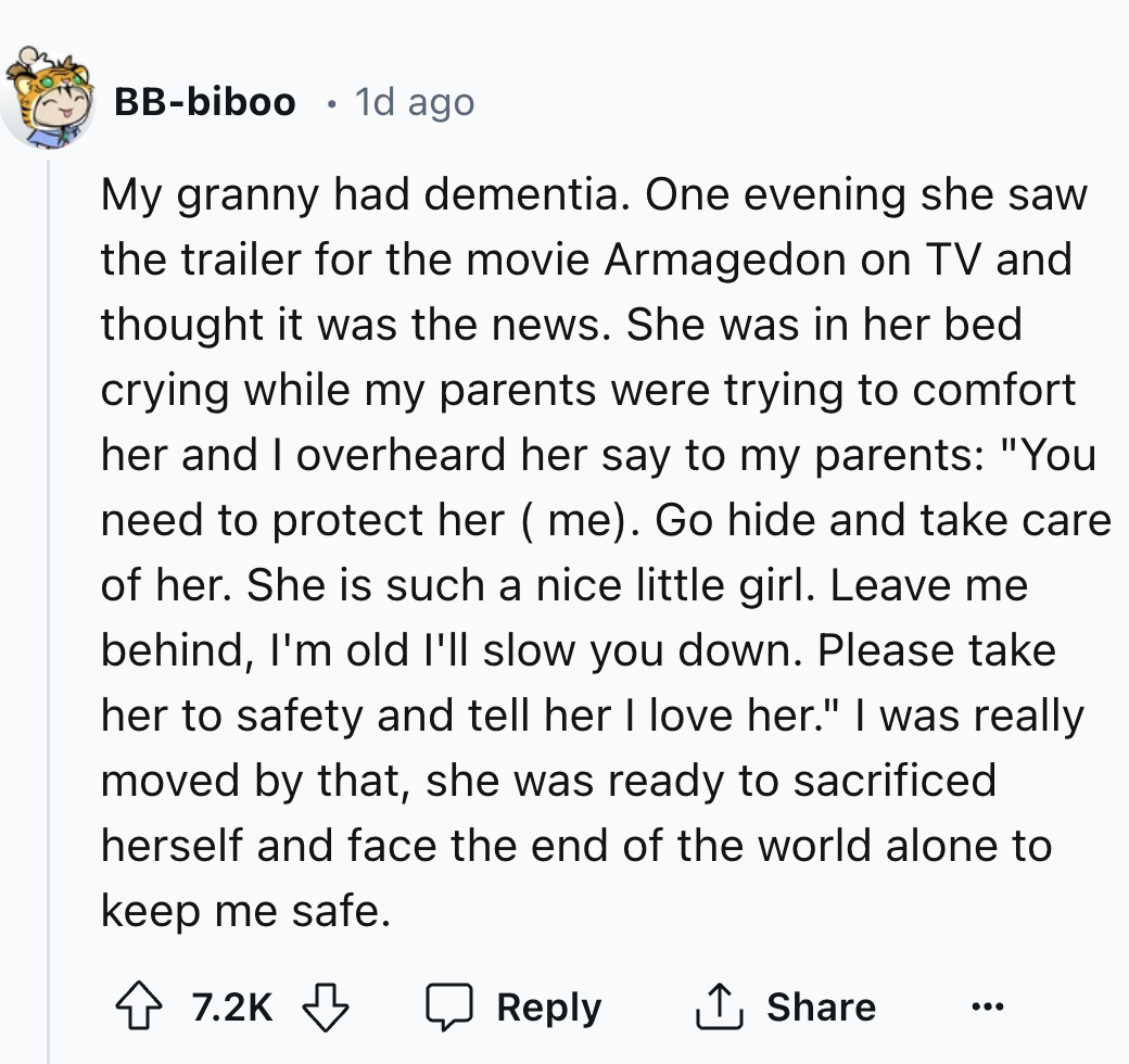 screenshot - Bbbiboo 1d ago My granny had dementia. One evening she saw the trailer for the movie Armagedon on Tv and thought it was the news. She was in her bed crying while my parents were trying to comfort her and I overheard her say to my parents "You